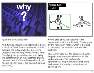Again the question is why?
And, funnily enough, it is not going to be as
a result of Cram Chelation control. In this
example the bulky silyl ether protecting
group on the alcohol prevents the titanium
from tying the groups together and fixing
the conformation of the substrate. (Funny
because I wouldn’t ask the question if the
answer was obvious … I’m such a hilarious
character).
Key to predicting the outcome is the
conformation of the substrate. This is given
by the Felkin-Anh model, which is believed
to represent the transition state of the
addition.
The conformation of the substrate has the
largest substituent perpendicular to the
carbonyl group. The nucleophile
approaches along the Bürgi-Dunitz angle
and passes the smallest substituent as
shown above.
43
 