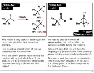 This model is very useful at teaching us the
basic principles that here is another
example.
How would we predict which of the two
diastereomers was favoured?
Note: We cannot predict how selective the
reaction will be, just which face of the
carbonyl will be preferentially attacked (to
improve selectivity make nucleophile
bigger)
We need to predict the reactive
conformation, the conformation the
substrate adopts during the reaction.
Felkin-Anh says that this will have the
largest group perpendicular to the carbonyl
group (minimise non-bonding interactions).
First we convert the skeletal representation
into the Newman projection. In this case
the phenyl group is in the same plane as
the carbonyl. Then …
44
 