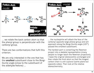 … we rotate the back carbon atom so that
the phenyl group is perpendicular with the
carbonyl group.
There are two conformations that fulfil this
criterion.
We are only interested in the one that has
the smallest substituent close to the Bürgi-
Dunitz angle (close to the substituent of
the aldehyde/ketone) …
… the nucleophile will attack the face of the
carbonyl opposite large phenyl group and will
approach along the Bürgi-Dunitz angle (107°)
passed the smallest substituent.
The hardest part is converting the Newman
project into a skeletal representation (many
people no longer teach the Newman projection).
I leave the original stereocentre unchanged and
then rotate the front atom so that the longest
carbon chain is anti-coplanar (same plane but
opposite sides). Then look at the relative
stereochemistry.
45
 