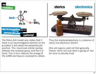 The Felkin-Anh model also states that if
there is an electronegative element on the
𝛂-carbon it will adopt the perpendicular
position. This maximises orbital overlap
between the carbonyl group and the C–S
bond. This in turn reduces the energy of
the LUMO and favours nucleophilic attack.
Thus the diastereoselectivity is a balance of
steric and electronic factors.
(the old organic catch-all that generally
means ‘we’re not sure what is going on’ but
for once is actually true)
47
 