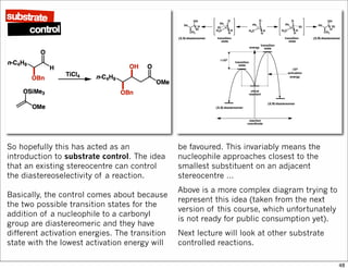 So hopefully this has acted as an
introduction to substrate control. The idea
that an existing stereocentre can control
the diastereoselectivity of a reaction.
Basically, the control comes about because
the two possible transition states for the
addition of a nucleophile to a carbonyl
group are diastereomeric and they have
different activation energies. The transition
state with the lowest activation energy will
be favoured. This invariably means the
nucleophile approaches closest to the
smallest substituent on an adjacent
stereocentre …
Above is a more complex diagram trying to
represent this idea (taken from the next
version of this course, which unfortunately
is not ready for public consumption yet).
Next lecture will look at other substrate
controlled reactions.
48
 