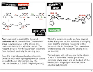 Again, we need to predict the favoured
conformation of the substrate. The smallest
group is synperiplanar to the alkene, this
minimises interaction with the methyl. The
reagent, borane, will then approach the alkene
from the least sterically demanding face.
Once the organoborane has been formed,
oxidation with basic hydrogen peroxide occurs
with retention of stereochemistry (the
reaction involves a 1,2-shift/alkyl migration)).
While the simplistic model we have covered
works it may not be that accurate. It is highly
likely that the aromatic furan ring will be
perpendicular to the alkene. This maximises
orbital overlap and makes the alkene more
nucleophilic.
The hydrogen will still be close to the alkene
in what is called the ‘inside’ position to
minimise allylic strain and so the bulk of the
electrophilic reagent passes close to the
smallest substituent.
10
 