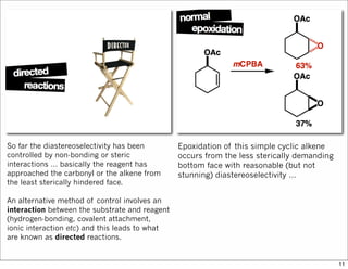 So far the diastereoselectivity has been
controlled by non-bonding or steric
interactions … basically the reagent has
approached the carbonyl or the alkene from
the least sterically hindered face.
An alternative method of control involves an
interaction between the substrate and reagent
(hydrogen-bonding, covalent attachment,
ionic interaction etc) and this leads to what
are known as directed reactions.
Epoxidation of this simple cyclic alkene
occurs from the less sterically demanding
bottom face with reasonable (but not
stunning) diastereoselectivity …
11
 