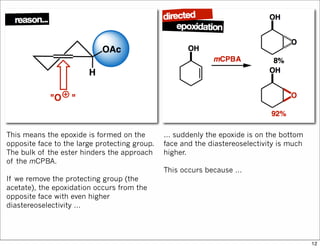 This means the epoxide is formed on the
opposite face to the large protecting group.
The bulk of the ester hinders the approach
of the mCPBA.
If we remove the protecting group (the
acetate), the epoxidation occurs from the
opposite face with even higher
diastereoselectivity …
… suddenly the epoxide is on the bottom
face and the diastereoselectivity is much
higher.
This occurs because …
12
 