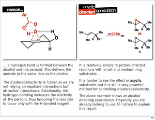 … a hydrogen bond is formed between the
alcohol and the peracid. This delivers the
epoxide to the same face as the alcohol.
The diastereoselectivity is higher as we are
not relying on repulsive interactions but
attractive interactions. Additionally, the
hydrogen-bonding increases the reactivity
of the peracid, thus favouring the reaction
to occur only with the H-bonded reagent.
It is relatively simple to picture directed
reactions with small and medium ring
substrates.
It is harder to see the effect in acyclic
substrates but it is still a very powerful
method for controlling diastereoselectivity.
The above example shows an alcohol
directing epoxidation. Hopefully you are
already looking to use A1,3 strain to explain
this result.
13
 