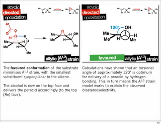 The favoured conformation of the substrate
minimises A1,3 strain, with the smallest
substituent synperiplanar to the alkene.
The alcohol is now on the top face and
delivers the peracid accordingly (to the top
(Re) face).
Calculations have shown that an torsional
angle of approximately 120° is optimum
for delivery of a peracid by hydrogen
bonding. This in turn means the A1,3 strain
model works to explain the observed
diastereoselectivity.
14
 