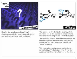 So why do we observed such high
diastereoselectivity even though there is
not a cis substituent on the alkene?
The reaction is directed by the alcohol, which
displaces one of the ligands on vanadium and
covalently binds reagent and substrate together.
The transition state is different to before with the
favoured torsional angle between hydroxyl and
alkene now 50° (or the hydroxyl favours the
‘inside’ position).
This means the reactive conformation is not
controlled by A1,3 strain but rather A1,2 or the
substituent on the internal carbon of the alkene.
16
 