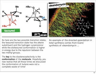 So here are the two possible transition states;
the favoured transition state has the alkene
substituent and the hydrogen synperiplanar
while the disfavoured conformation is higher
in energy due to the repulsion between the
two methyl groups.
The key to the diastereoselectivity is the
conformation of the molecule. Hopefully, you
now realise that all those times we discussed
the conformation of butane were not a
complete waste of time!
An example of the directed epoxidation in
total synthesis comes from Evans’
synthesis of oleandomycin …
17
 