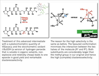 Treatment of this advanced intermediate
with a substoichiometric quantity of
VO(acac)2 and the stoichiometric oxidant
t-BuOOH (a version of hydrogen peroxide
that is soluble in organic solvents, non-
explosive and relatively cheap) leads to one
epoxide in good yield and remarkable
diastereoselectivity.
The reason for the high selectivity is the
same as before. The favoured conformation
minimises the interaction between the two
halves of the molecule (R1 and R2). Both
substituents are considerably larger than
the methyl group in our original and hence
the high (complete) diastereoselectivity.
18
 