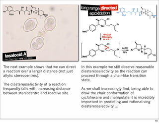 The next example shows that we can direct
a reaction over a larger distance (not just
allylic stereocentres).
The diastereoselectivity of a reaction
frequently falls with increasing distance
between stereocentre and reactive site.
In this example we still observe reasonable
diastereoselectivity as the reaction can
proceed through a chair-like transition
state.
As we shall increasingly find, being able to
draw the chair conformation of
cyclohexane and manipulate it is incredibly
important in predicting and rationalising
diastereoselectivity …
19
 