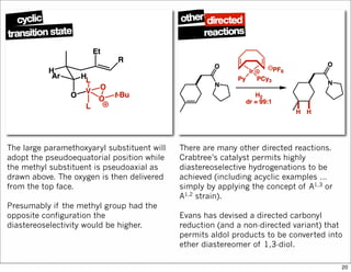 The large paramethoxyaryl substituent will
adopt the pseudoequatorial position while
the methyl substituent is pseudoaxial as
drawn above. The oxygen is then delivered
from the top face.
Presumably if the methyl group had the
opposite configuration the
diastereoselectivity would be higher.
There are many other directed reactions.
Crabtree’s catalyst permits highly
diastereoselective hydrogenations to be
achieved (including acyclic examples …
simply by applying the concept of A1,3 or
A1,2 strain).
Evans has devised a directed carbonyl
reduction (and a non-directed variant) that
permits aldol products to be converted into
ether diastereomer of 1,3-diol.
20
 