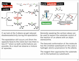 If we look at the E-alkene we get reduced
diastereoselectivity during the epoxidation.
The epoxidation still occurs anti (from the
opposite face) to the silane but now there is
less A1,3 strain so both conformations are
possible. As a result we observe a mixture
of epoxides.
Generally speaking the cartoon above can
be used to explain the substrate control of
the reaction of an alkene with an allylic
stereocentre.
The favoured conformation of the molecule
has the smallest substituent (in this case a
hydrogen atom) synperiplanar to the alkene.
The reagent then approaches the substrate
anti to the bulkiest (L) substituent.
6
 