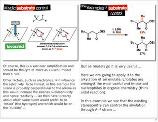 Of course, this is a vast over simplification and
should be thought of more as a useful model
than a rule.
Other factors, such as electronics, will influence
the selectivity. To be honest, in this example the
silane is probably perpendicular to the alkene as
this would increase the alkenes nucleophilicity
and hence reactivity … we then have to worry
about which substituent would prefer to be
‘inside’ (the hydrogen) and which would be on
the ‘outside’ …
But as models go it is very useful …
Here we are going to apply it to the
alkylation of an enolate. Enolates are
amongst the most useful and important
nucleophiles in organic chemistry (think
aldol reaction).
In this example we see that the existing
stereocentre can control the alkylation
through A1,3 strain …
7
 