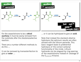 For the oxazolidinone to be a chiral
auxiliary it must be easily removed from
the substrate after the diastereoselective
reaction.
There are a number different methods to
do this …
It can be removed by transesterifaction to
give an ester …
… or it can be hydrolysed to give an acid.
Note that instead the standard alkaline
hydrolysis the optimum results are often
achieve with the lithium peroxide. This
basic reagent leads to preferential
hydrolysis of the correct carbonyl
functionality of the imide. Lithium
hydroxide can be plagued by ring-opening
of the oxazolidinone instead of cleavage of
the Csubstrate–N bond.
11
 