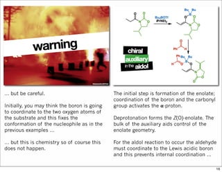… but be careful.
Initially, you may think the boron is going
to coordinate to the two oxygen atoms of
the substrate and this fixes the
conformation of the nucleophile as in the
previous examples …
… but this is chemistry so of course this
does not happen.
The initial step is formation of the enolate;
coordination of the boron and the carbonyl
group activates the 𝛂-proton.
Deprotonation forms the Z(O)-enolate. The
bulk of the auxiliary aids control of the
enolate geometry.
For the aldol reaction to occur the aldehyde
must coordinate to the Lewis acidic boron
and this prevents internal coordination …
16
 