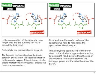 … the conformation of the substrate is no
longer fixed and the auxiliary can rotate
around the C–N bond.
Fortunately, one conformation is favoured.
The favoured conformation has the imide
carbonyl orientated in the opposite direction
to the enolate oxygen. This minimises dipole-
dipole interactions (like magnets, dipoles like
to oppose one-another).
Once we know the conformation of the
substrate we have to rationalise the
approach of the aldehyde.
The aldehyde is coordinated to the boron
atom. If the aldehyde approaches from the
Si face (right hand picture) then there is an
unfavourable interaction between the
isopropyl group and the substituents of the
boron.
17
 