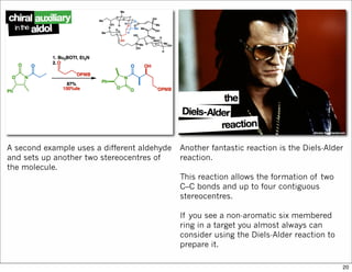 A second example uses a different aldehyde
and sets up another two stereocentres of
the molecule.
Another fantastic reaction is the Diels-Alder
reaction.
This reaction allows the formation of two
C–C bonds and up to four contiguous
stereocentres.
If you see a non-aromatic six membered
ring in a target you almost always can
consider using the Diels-Alder reaction to
prepare it.
20
 