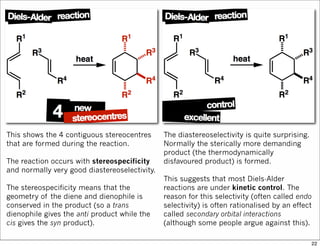This shows the 4 contiguous stereocentres
that are formed during the reaction.
The reaction occurs with stereospecificity
and normally very good diastereoselectivity.
The stereospecificity means that the
geometry of the diene and dienophile is
conserved in the product (so a trans
dienophile gives the anti product while the
cis gives the syn product).
The diastereoselectivity is quite surprising.
Normally the sterically more demanding
product (the thermodynamically
disfavoured product) is formed.
This suggests that most Diels-Alder
reactions are under kinetic control. The
reason for this selectivity (often called endo
selectivity) is often rationalised by an effect
called secondary orbital interactions
(although some people argue against this).
22
 