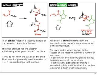 In an achiral reaction a racemic mixture of
the two endo products is formed.
The endo product has the electron
withdrawing ester group ‘under’ the diene.
If you do not know the basics of the Diels-
Alder reaction you really need to read up on
it … it is a really important reaction.
Addition of a chiral auxiliary allows the
reaction to occur to give a single enantiomer
of the endo product.
The Lewis acid is very important to the
success of this reaction. It serves a number of
functions:
• It coordinates both carbonyl groups locking
the conformation of the substrate
• It activates the dienophile by making it
more electrophilic and this allows the reaction
to occur at a much lower temperature.
23
 