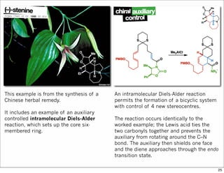 This example is from the synthesis of a
Chinese herbal remedy.
It includes an example of an auxiliary
controlled intramolecular Diels-Alder
reaction, which sets up the core six-
membered ring.
An intramolecular Diels-Alder reaction
permits the formation of a bicyclic system
with control of 4 new stereocentres.
The reaction occurs identically to the
worked example; the Lewis acid ties the
two carbonyls together and prevents the
auxiliary from rotating around the C–N
bond. The auxiliary then shields one face
and the diene approaches through the endo
transition state.
25
 