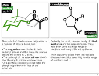 The control of diastereoselectivity relies on
a number of criteria being met.
• The magnesium coordinates to both
carbonyl groups and this prevents rotation
around the central C–C bond.
• The carbonyl of the ester eclipses the C–
H of the ring to minimise interactions.
• A 𝛑–𝛑 interaction (𝛑 stacking) helps the
phenyl ring to block on face of the
substrate.
Probably the most common family of chiral
auxiliaries are the oxazolidinones. These
have been used in a huge range of
reactions and many different syntheses.
Their popularity arises from their reliable
diastereoselectivity, versatility in wide range
of reactions and …
7
 