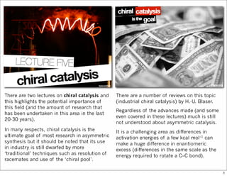 There are two lectures on chiral catalysis and
this highlights the potential importance of
this field (and the amount of research that
has been undertaken in this area in the last
20-30 years).
In many respects, chiral catalysis is the
ultimate goal of most research in asymmetric
synthesis but it should be noted that its use
in industry is still dwarfed by more
‘traditional’ techniques such as resolution of
racemates and use of the ‘chiral pool’.
There are a number of reviews on this topic
(industrial chiral catalysis) by H.-U. Blaser.
Regardless of the advances made (and some
even covered in these lectures) much is still
not understood about asymmetric catalysis.
It is a challenging area as differences in
activation energies of a few kcal mol–1 can
make a huge difference in enantiomeric
excess (differences in the same scale as the
energy required to rotate a C–C bond).
1
 
