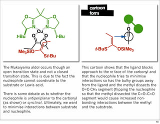 The Mukaiyama aldol occurs though an
open transition state and not a closed
transition state. This is due to the fact the
nucleophile cannot coordinate to the
substrate or Lewis acid.
There is some debate as to whether the
nucleophile is antiperiplanar to the carbonyl
(as shown) or synclinal. Ultimately, we want
to minimise interactions between substrate
and nucleophile.
This cartoon shows that the ligand blocks
approach to the re face of the carbonyl and
that the nucleophile tries to minimise
interactions so has the bulky groups away
from the ligand and the methyl dissects the
O=C-CH3 segment (flipping the nucleophile
so that the methyl dissected the C=O–C=O
segment would cause increased non-
bonding interactions between the methyl
and the substrate.
10
 
