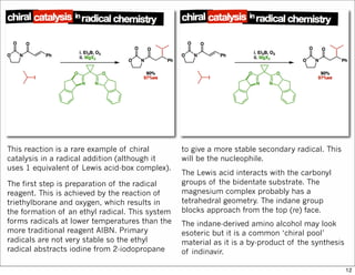 This reaction is a rare example of chiral
catalysis in a radical addition (although it
uses 1 equivalent of Lewis acid-box complex).
The first step is preparation of the radical
reagent. This is achieved by the reaction of
triethylborane and oxygen, which results in
the formation of an ethyl radical. This system
forms radicals at lower temperatures than the
more traditional reagent AIBN. Primary
radicals are not very stable so the ethyl
radical abstracts iodine from 2-iodopropane
to give a more stable secondary radical. This
will be the nucleophile.
The Lewis acid interacts with the carbonyl
groups of the bidentate substrate. The
magnesium complex probably has a
tetrahedral geometry. The indane group
blocks approach from the top (re) face.
The indane-derived amino alcohol may look
esoteric but it is a common ‘chiral pool’
material as it is a by-product of the synthesis
of indinavir.
12
 