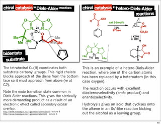 The tetrahedral Cu(II) coordinates both
substrate carbonyl groups. This rigid chelate
blocks approach of the diene from the bottom
face so it must approach from above (re at
C2).
Note the endo transition state common in
Diels-Alder reactions. This gives the sterically
more demanding product as a result of an
electronic effect called secondary orbital
overlap.
http://www.massey.ac.nz/~gjrowlan/stereo.html - lecture 8
http://www.massey.ac.nz/~gjrowlan/adv.html - lecture 5
This is an example of a hetero-Diels-Alder
reaction, where one of the carbon atoms
has been replaced by a heteroatom (in this
case oxygen).
The reaction occurs with excellent
diastereoselectivity (endo product) and
enantioselectivity.
Hydrolysis gives an acid that cyclises onto
the alkene in an SN’-like reaction kicking
out the alcohol as a leaving group.
14
 