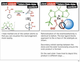 I have marked one of the carbon atoms so
that you can visualise this rearrangement
more readily.
Rationalisation of the enantioselectivity is
identical to before. The box ligand blocks
approach to the re face of the aldehyde as
shown.
Secondary orbital overlap between the
diene and the ester functionality ensure the
endo product is formed.
On the next slide I have tried to depict this
product in different ways ...
15
 