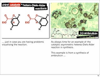 ... just in case you are having problems
visualising the reaction.
As always time for an example of the
catalytic asymmetric hetereo-Diels-Alder
reaction in synthesis.
This example is from a synthesis of
ambruticin ...
16
 