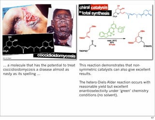 ... a molecule that has the potential to treat
coccidioidomycosis a disease almost as
nasty as its spelling ...
This reaction demonstrates that non-
symmetric catalysts can also give excellent
results.
The hetero-Diels-Alder reaction occurs with
reasonable yield but excellent
enantioselectivity under ‘green’ chemistry
conditions (no solvent).
17
 