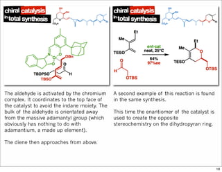 The aldehyde is activated by the chromium
complex. It coordinates to the top face of
the catalyst to avoid the indane moiety. The
bulk of the aldehyde is orientated away
from the massive adamantyl group (which
obviously has nothing to do with
adamantium, a made up element).
The diene then approaches from above.
A second example of this reaction is found
in the same synthesis.
This time the enantiomer of the catalyst is
used to create the opposite
stereochemistry on the dihydropyran ring.
18
 