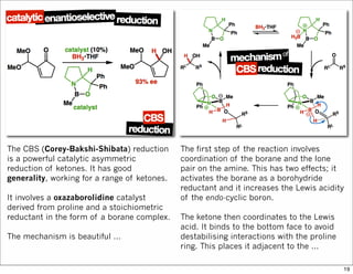 The CBS (Corey-Bakshi-Shibata) reduction
is a powerful catalytic asymmetric
reduction of ketones. It has good
generality, working for a range of ketones.
It involves a oxazaborolidine catalyst
derived from proline and a stoichiometric
reductant in the form of a borane complex.
The mechanism is beautiful ...
The first step of the reaction involves
coordination of the borane and the lone
pair on the amine. This has two effects; it
activates the borane as a borohydride
reductant and it increases the Lewis acidity
of the endo-cyclic boron.
The ketone then coordinates to the Lewis
acid. It binds to the bottom face to avoid
destabilising interactions with the proline
ring. This places it adjacent to the ...
19
 