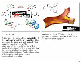 ... borohydride.
At this point the catalyst has activated both
the nucleophile and the electrophile. It has
organised the substrate and reagent into a
chair-like transition state. The
enantioselectivity is determined by the
smallest substituent of the ketone adopting
the pseudo-axial orientation to minimise
1,3-diaxial interactions. Finally, dissociation
of the product and spent borane
regenerates the catalyst.
An example of the CBS reduction in
synthesis is found in the preparation of a
cholesterol lowering agent ...
20
 