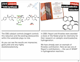 The CBS catalyst controls (reagent control)
this reduction and the existing stereocentre
within the substrate plays no role.
As you can see the results are impressive;
good yield and very highly
diastereoselectivity.
In 2001 Noyori and Knowles were awarded
a share of the Nobel prize for chemistry for
their research on catalytic enantioselective
hydrogenation.
We have already seen an example of
Knowles contribution. Here we see one of
Noyori’s contributions ... the use of BINAP
in hydrogenation reactions.
21
 