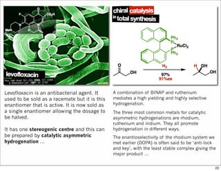 Levofloxacin is an antibacterial agent. It
used to be sold as a racemate but it is this
enantiomer that is active. It is now sold as
a single enantiomer allowing the dosage to
be halved.
It has one stereogenic centre and this can
be prepared by catalytic asymmetric
hydrogenation …
A combination of BINAP and ruthenium
mediates a high yielding and highly selective
hydrogenation.
The three most common metals for catalytic
asymmetric hydrogenations are rhodium,
ruthenium and iridium. They all promote
hydrogenation in different ways.
The enantioselectivity of the rhodium system we
met earlier (DOPA) is often said to be ‘anti-lock
and key’, with the least stable complex giving the
major product …
22
 