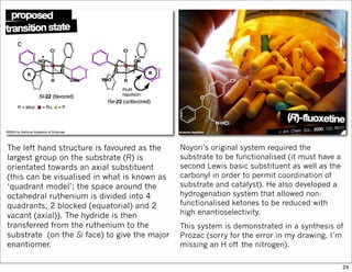 The left hand structure is favoured as the
largest group on the substrate (R) is
orientated towards an axial substituent
(this can be visualised in what is known as
‘quadrant model’; the space around the
octahedral ruthenium is divided into 4
quadrants, 2 blocked (equatorial) and 2
vacant (axial)). The hydride is then
transferred from the ruthenium to the
substrate (on the Si face) to give the major
enantiomer.
Noyori’s original system required the
substrate to be functionalised (it must have a
second Lewis basic substituent as well as the
carbonyl in order to permit coordination of
substrate and catalyst). He also developed a
hydrogenation system that allowed non-
functionalised ketones to be reduced with
high enantioselectivity.
This system is demonstrated in a synthesis of
Prozac (sorry for the error in my drawing, I’m
missing an H off the nitrogen).
24
 