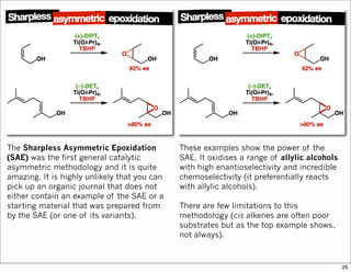 The Sharpless Asymmetric Epoxidation
(SAE) was the first general catalytic
asymmetric methodology and it is quite
amazing. It is highly unlikely that you can
pick up an organic journal that does not
either contain an example of the SAE or a
starting material that was prepared from
by the SAE (or one of its variants).
These examples show the power of the
SAE. It oxidises a range of allylic alcohols
with high enantioselectivity and incredible
chemoselectivity (it preferentially reacts
with allylic alcohols).
There are few limitations to this
methodology (cis alkenes are often poor
substrates but as the top example shows,
not always).
26
 
