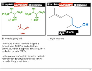 So what is going on?
In the SAE a chiral titanium reagent is
formed from Ti(OiPr)4 and a tartrate
derivative, either diisopropyl tartrate (DIPT)
or diethyl tartrate (DET).
In the presence of a stoichiometric oxidant,
normally tert-butylhydroperoxide (TBHP)
this selectively epoxidises …
… allylic alcohols
27
 