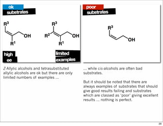 Z-Allylic alcohols and tetrasubstituted
allylic alcohols are ok but there are only
limited numbers of examples …
… while cis-alcohols are often bad
substrates.
But it should be noted that there are
always examples of substrates that should
give good results failing and substrates
which are classed as ‘poor’ giving excellent
results … nothing is perfect.
29
 