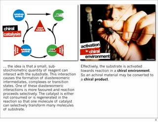 ... the idea is that a small, sub-
stoichiometric quantity of reagent can
interact with the substrate. This interaction
causes the formation of diastereomeric
intermediates, complexes or transition
states. One of these diastereomeric
interactions is more favoured and reaction
proceeds selectively. The catalyst is either
not consumed or is regenerated in the
reaction so that one molecule of catalyst
can selectively transform many molecules
of substrate.
Effectively, the substrate is activated
towards reaction in a chiral environment.
So an achiral material may be converted to
a chiral product.
3
 