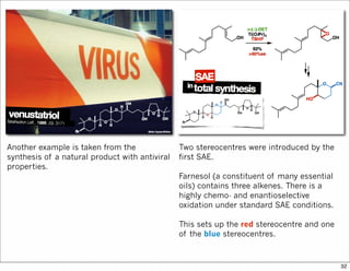 Another example is taken from the
synthesis of a natural product with antiviral
properties.
Two stereocentres were introduced by the
first SAE.
Farnesol (a constituent of many essential
oils) contains three alkenes. There is a
highly chemo- and enantioselective
oxidation under standard SAE conditions.
This sets up the red stereocentre and one
of the blue stereocentres.
32
 