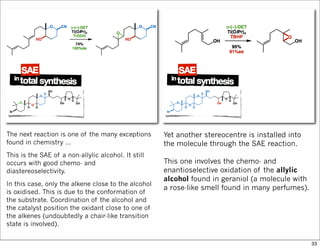 The next reaction is one of the many exceptions
found in chemistry …
This is the SAE of a non-allylic alcohol. It still
occurs with good chemo- and
diastereoselectivity.
In this case, only the alkene close to the alcohol
is oxidised. This is due to the conformation of
the substrate. Coordination of the alcohol and
the catalyst position the oxidant close to one of
the alkenes (undoubtedly a chair-like transition
state is involved).
Yet another stereocentre is installed into
the molecule through the SAE reaction.
This one involves the chemo- and
enantioselective oxidation of the allylic
alcohol found in geraniol (a molecule with
a rose-like smell found in many perfumes).
33
 