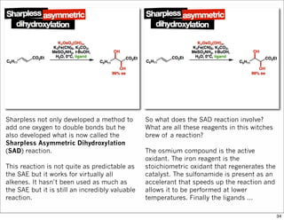 Sharpless not only developed a method to
add one oxygen to double bonds but he
also developed what is now called the
Sharpless Asymmetric Dihydroxylation
(SAD) reaction.
This reaction is not quite as predictable as
the SAE but it works for virtually all
alkenes. It hasn’t been used as much as
the SAE but it is still an incredibly valuable
reaction.
So what does the SAD reaction involve?
What are all these reagents in this witches
brew of a reaction?
The osmium compound is the active
oxidant. The iron reagent is the
stoichiometric oxidant that regenerates the
catalyst. The sulfonamide is present as an
accelerant that speeds up the reaction and
allows it to be performed at lower
temperatures. Finally the ligands …
34
 