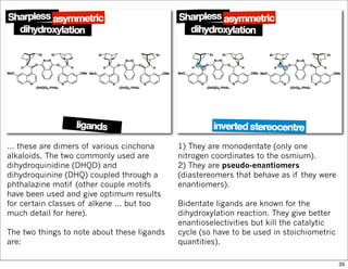 … these are dimers of various cinchona
alkaloids. The two commonly used are
dihydroquinidine (DHQD) and
dihydroquinine (DHQ) coupled through a
phthalazine motif (other couple motifs
have been used and give optimum results
for certain classes of alkene … but too
much detail for here).
The two things to note about these ligands
are:
1) They are monodentate (only one
nitrogen coordinates to the osmium).
2) They are pseudo-enantiomers
(diastereomers that behave as if they were
enantiomers).
Bidentate ligands are known for the
dihydroxylation reaction. They give better
enantioselectivities but kill the catalytic
cycle (so have to be used in stoichiometric
quantities).
35
 