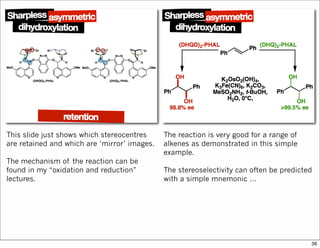 This slide just shows which stereocentres
are retained and which are ‘mirror’ images.
The mechanism of the reaction can be
found in my “oxidation and reduction”
lectures.
The reaction is very good for a range of
alkenes as demonstrated in this simple
example.
The stereoselectivity can often be predicted
with a simple mnemonic …
36
 