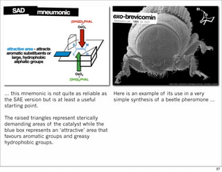 … this mnemonic is not quite as reliable as
the SAE version but is at least a useful
starting point.
The raised triangles represent sterically
demanding areas of the catalyst while the
blue box represents an ‘attractive’ area that
favours aromatic groups and greasy
hydrophobic groups.
Here is an example of its use in a very
simple synthesis of a beetle pheromone …
37
 