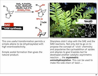 This one useful transformation permits a
simple alkene to be dihydroxylated with
high enantioselectivity.
Simple acetal formation then gives the
natural product.
Sharpless didn’t stop with the SAE and the
SAD reactions. Not only did he go on to
propose the concept of ‘click’ chemistry
and popularise the cycloaddition of azides
and alkynes to give triazoles but he
developed another catalytic asymmetric
reaction … the asymmetric
aminohydroxylation. This can be used to
make the side chain of taxol …
38
 