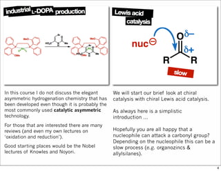 In this course I do not discuss the elegant
asymmetric hydrogenation chemistry that has
been developed even though it is probably the
most commonly used catalytic asymmetric
technology.
For those that are interested there are many
reviews (and even my own lectures on
‘oxidation and reduction’).
Good starting places would be the Nobel
lectures of Knowles and Noyori.
We will start our brief look at chiral
catalysis with chiral Lewis acid catalysis.
As always here is a simplistic
introduction ...
Hopefully you are all happy that a
nucleophile can attack a carbonyl group?
Depending on the nucleophile this can be a
slow process (e.g. organozincs &
allylsilanes).
4
 